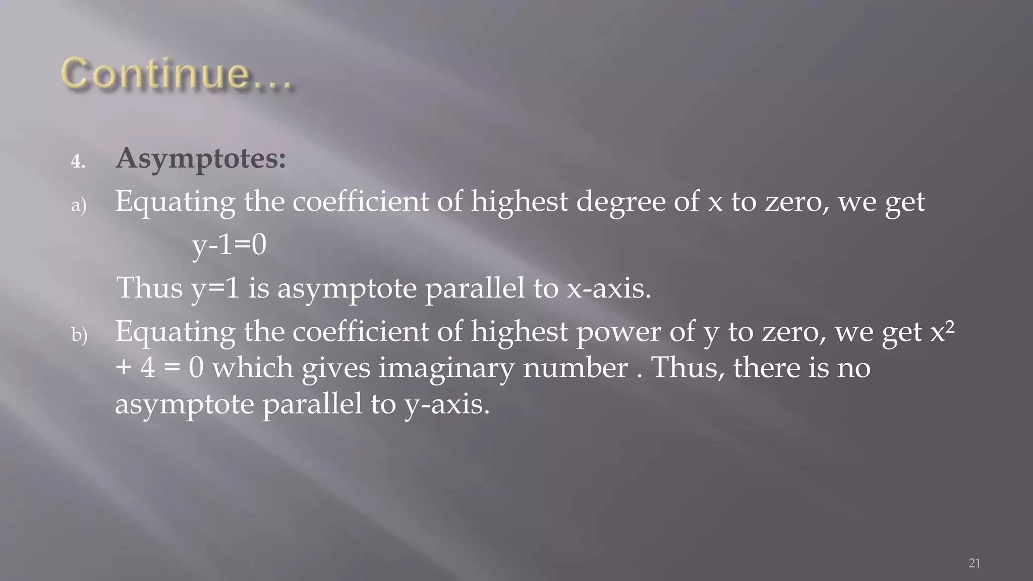 4. Asymptotes:
a) Equating the coefficient of highest degree of x to zero, we get
y-1=0
Thus y=1 is asymptote parallel to x-axis.
b) Equating the coefficient of highest power of y to zero, we get x²
+ 4 = 0 which gives imaginary number . Thus, there is no
asymptote parallel to y-axis.
21
 
