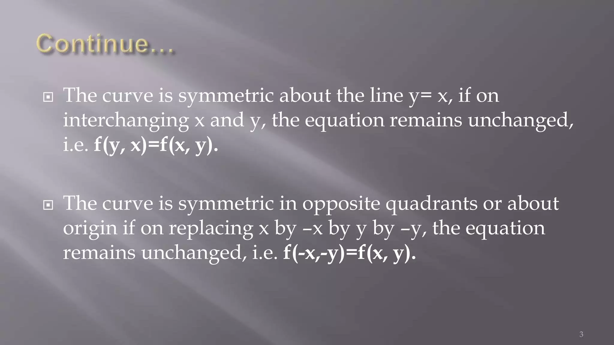  The curve is symmetric about the line y= x, if on
interchanging x and y, the equation remains unchanged,
i.e. f(y, x)=f(x, y).
 The curve is symmetric in opposite quadrants or about
origin if on replacing x by –x by y by –y, the equation
remains unchanged, i.e. f(-x,-y)=f(x, y).
3
 
