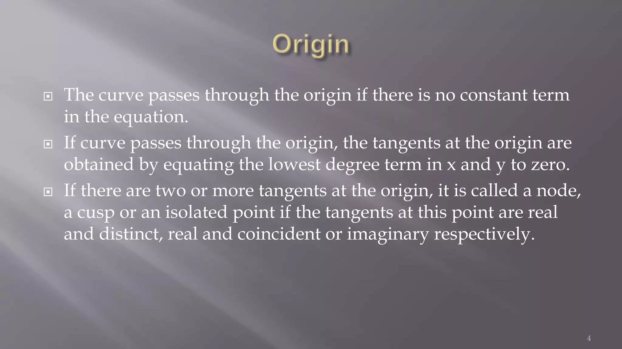  The curve passes through the origin if there is no constant term
in the equation.
 If curve passes through the origin, the tangents at the origin are
obtained by equating the lowest degree term in x and y to zero.
 If there are two or more tangents at the origin, it is called a node,
a cusp or an isolated point if the tangents at this point are real
and distinct, real and coincident or imaginary respectively.
4
 