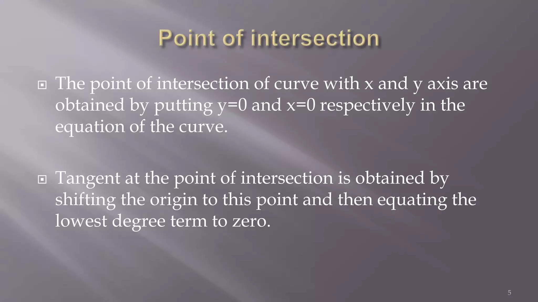 The point of intersection of curve with x and y axis are
obtained by putting y=0 and x=0 respectively in the
equation of the curve.
 Tangent at the point of intersection is obtained by
shifting the origin to this point and then equating the
lowest degree term to zero.
5
 