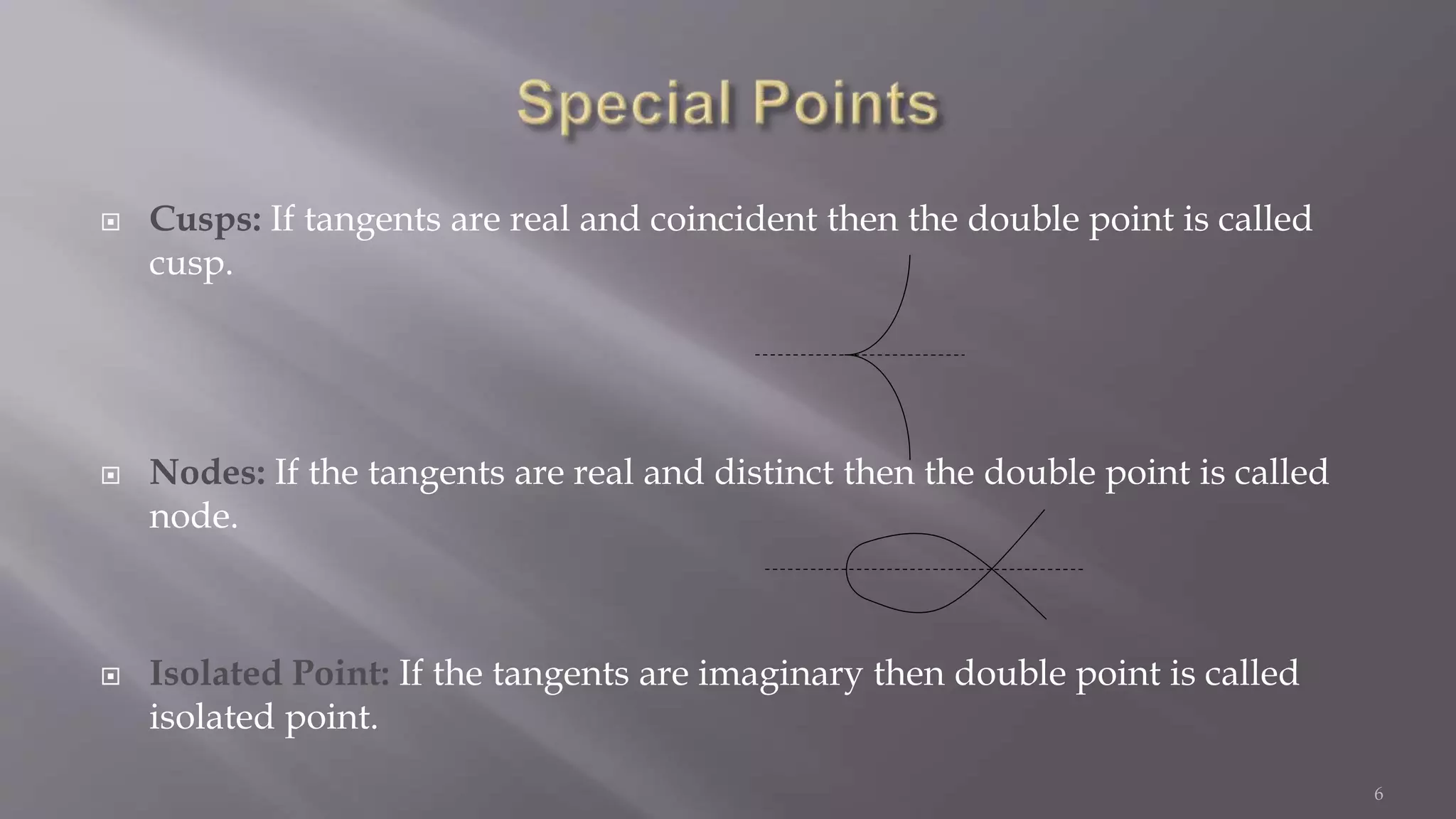  Cusps: If tangents are real and coincident then the double point is called
cusp.
 Nodes: If the tangents are real and distinct then the double point is called
node.
 Isolated Point: If the tangents are imaginary then double point is called
isolated point.
6
 