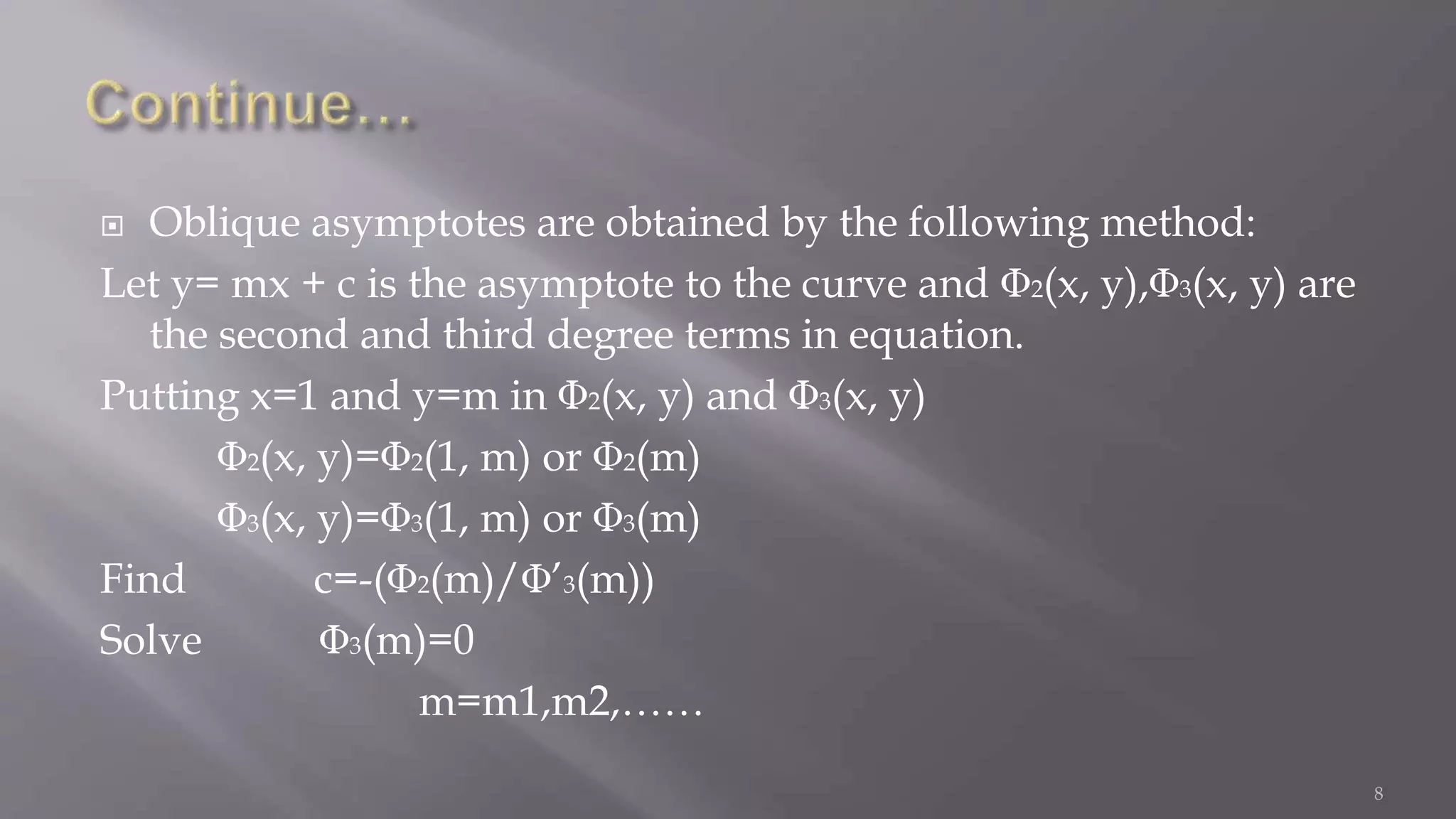  Oblique asymptotes are obtained by the following method:
Let y= mx + c is the asymptote to the curve and 2(x, y), 3(x, y) are
the second and third degree terms in equation.
Putting x=1 and y=m in 2(x, y) and 3(x, y)
2(x, y)= 2(1, m) or 2(m)
3(x, y)= 3(1, m) or 3(m)
Find c=-( 2(m)/ ’3(m))
Solve 3(m)=0
m=m1,m2,……
8
 