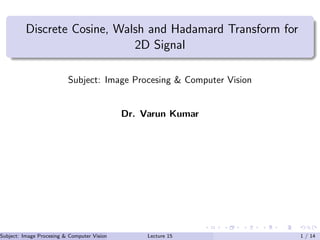 Discrete Cosine, Walsh and Hadamard Transform for
2D Signal
Subject: Image Procesing & Computer Vision
Dr. Varun Kumar
Subject: Image Procesing & Computer Vision Dr. Varun Kumar (IIIT Surat)Lecture 15 1 / 14
 
