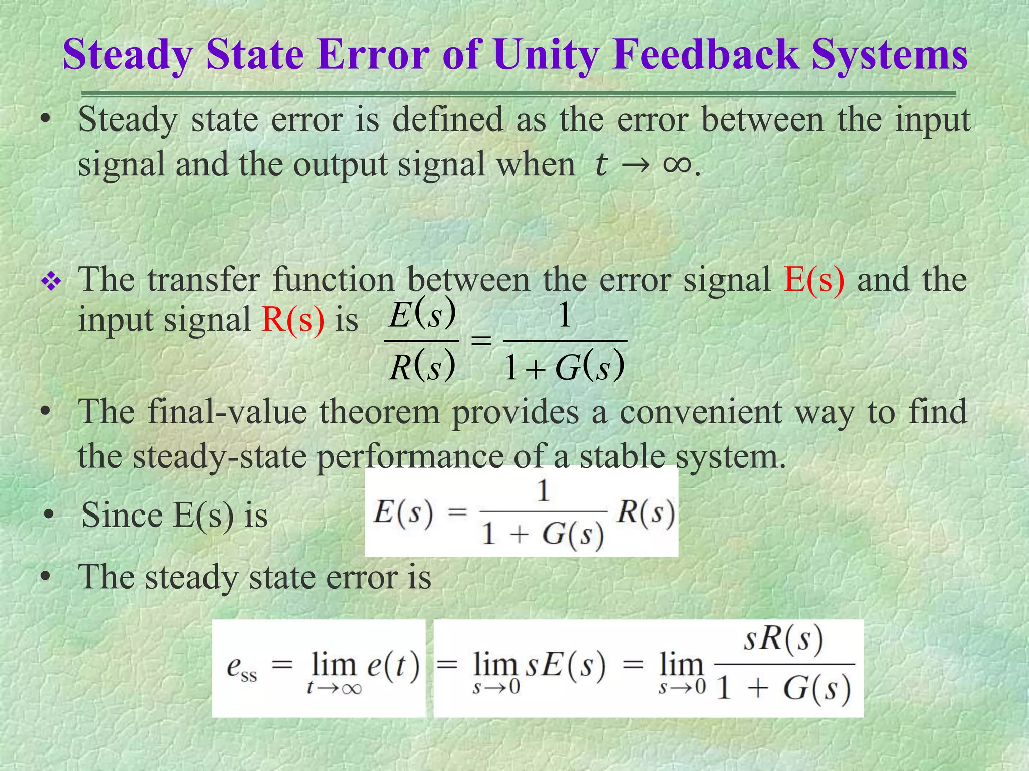 Steady State Error of Unity Feedback Systems
 The transfer function between the error signal E(s) and the
input signal R(s) is
)
(
)
(
)
(
s
G
s
R
s
E


1
1
• The final-value theorem provides a convenient way to find
the steady-state performance of a stable system.
• Since E(s) is
• The steady state error is
• Steady state error is defined as the error between the input
signal and the output signal when 𝑡 → ∞.
 