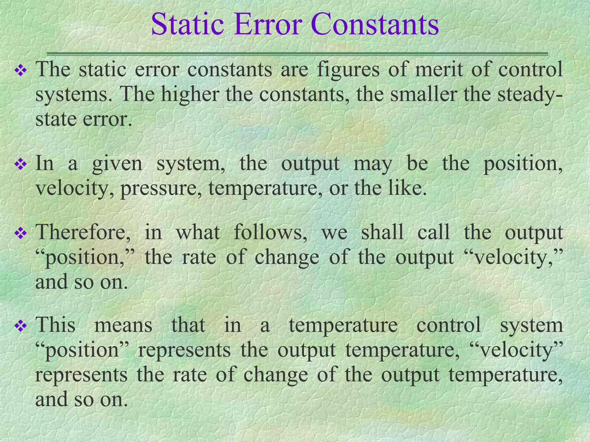 Static Error Constants
 The static error constants are figures of merit of control
systems. The higher the constants, the smaller the steady-
state error.
 In a given system, the output may be the position,
velocity, pressure, temperature, or the like.
 Therefore, in what follows, we shall call the output
“position,” the rate of change of the output “velocity,”
and so on.
 This means that in a temperature control system
“position” represents the output temperature, “velocity”
represents the rate of change of the output temperature,
and so on.
 