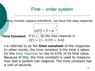 11
First – order system

t
e
t
c


1
)
(
Taking inverse Laplace transform, we have the step response
Time Constant: If t= , So the step response is
C( ) = (1− 0.37) = 0.63

is referred to as the time constant of the response.
In other words, the time constant is the time it takes
for the step response to rise to 63% of its final value.
Because of this, the time constant is used to measure
how fast a system can respond. The time constant has
a unit of seconds.





 