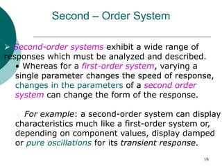 16
Second – Order System
 Second-order systems exhibit a wide range of
responses which must be analyzed and described.
• Whereas for a first-order system, varying a
single parameter changes the speed of response,
changes in the parameters of a second order
system can change the form of the response.
 For example: a second-order system can display
characteristics much like a first-order system or,
depending on component values, display damped
or pure oscillations for its transient response.
 
