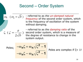 18
Second – Order System
- referred to as the un-damped natural
frequency of the second order system, which
is the frequency of oscillation of the system
without damping.
- referred to as the damping ratio of the
second order system, which is a measure of
the degree of resistance to change in the
system output.
Poles;
Poles are complex if ζ< 1!
 