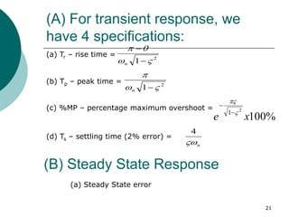 (A) For transient response, we
have 4 specifications:
21
(a) Tr – rise time =
(b) Tp – peak time =
(c) %MP – percentage maximum overshoot =
(d) Ts – settling time (2% error) =
2
1 





n
2
1 



n
%
100
2
1
x
e 



n

4
(B) Steady State Response
(a) Steady State error
 