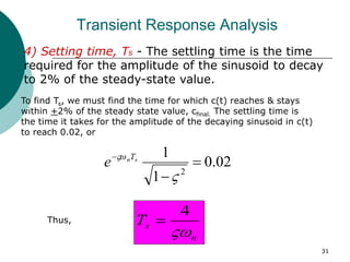 31
Transient Response Analysis
4) Setting time, Ts - The settling time is the time
required for the amplitude of the sinusoid to decay
to 2% of the steady-state value.
To find Ts, we must find the time for which c(t) reaches & stays
within +2% of the steady state value, cfinal. The settling time is
the time it takes for the amplitude of the decaying sinusoid in c(t)
to reach 0.02, or
02
.
0
1
1
2




 s
nT
e
Thus,
n
s
T

4

 