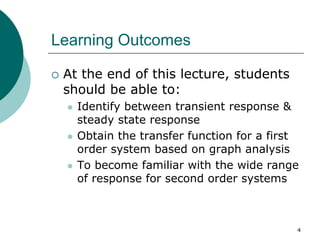 Learning Outcomes
 At the end of this lecture, students
should be able to:
 Identify between transient response &
steady state response
 Obtain the transfer function for a first
order system based on graph analysis
 To become familiar with the wide range
of response for second order systems
4
 