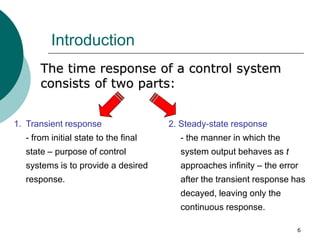 6
Introduction
The time response of a control system
consists of two parts:
1. Transient response
- from initial state to the final
state – purpose of control
systems is to provide a desired
response.
2. Steady-state response
- the manner in which the
system output behaves as t
approaches infinity – the error
after the transient response has
decayed, leaving only the
continuous response.
 