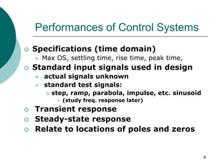 8
Performances of Control Systems
 Specifications (time domain)
 Max OS, settling time, rise time, peak time,
 Standard input signals used in design
 actual signals unknown
 standard test signals:
 step, ramp, parabola, impulse, etc. sinusoid
 (study freq. response later)
 Transient response
 Steady-state response
 Relate to locations of poles and zeros
 