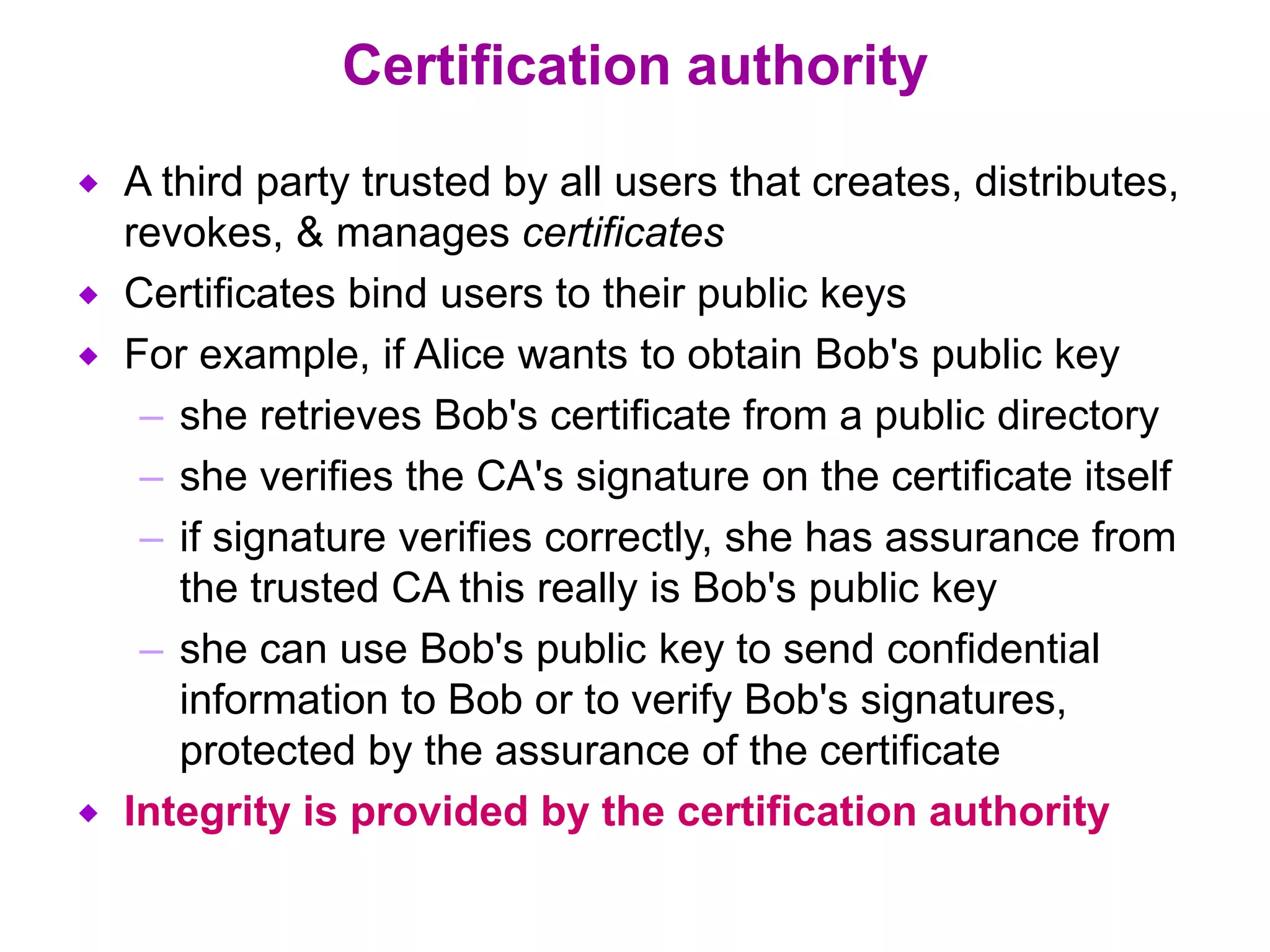 Certification authority
 A third party trusted by all users that creates, distributes,
revokes, & manages certificates
 Certificates bind users to their public keys
 For example, if Alice wants to obtain Bob's public key
– she retrieves Bob's certificate from a public directory
– she verifies the CA's signature on the certificate itself
– if signature verifies correctly, she has assurance from
the trusted CA this really is Bob's public key
– she can use Bob's public key to send confidential
information to Bob or to verify Bob's signatures,
protected by the assurance of the certificate
 Integrity is provided by the certification authority
 
