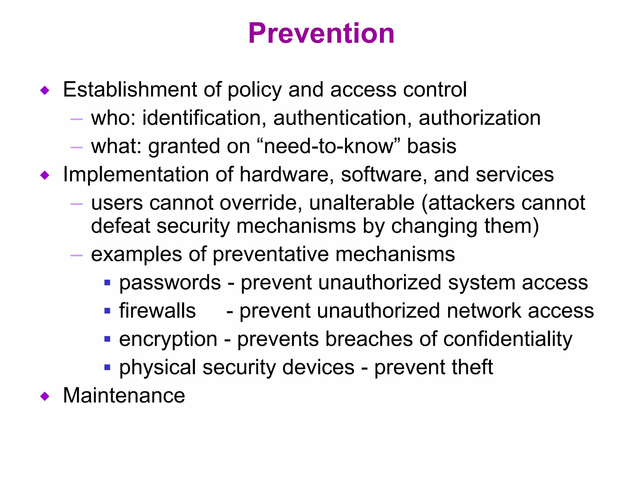 Prevention
 Establishment of policy and access control
– who: identification, authentication, authorization
– what: granted on “need-to-know” basis
 Implementation of hardware, software, and services
– users cannot override, unalterable (attackers cannot
defeat security mechanisms by changing them)
– examples of preventative mechanisms
 passwords - prevent unauthorized system access
 firewalls - prevent unauthorized network access
 encryption - prevents breaches of confidentiality
 physical security devices - prevent theft
 Maintenance
 