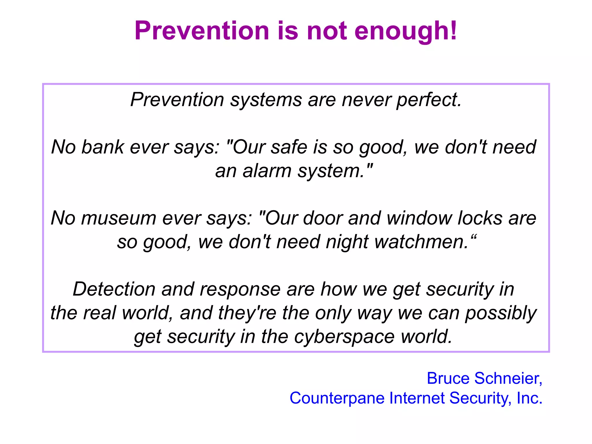 Prevention is not enough!
Bruce Schneier,
Counterpane Internet Security, Inc.
Prevention systems are never perfect.
No bank ever says: "Our safe is so good, we don't need
an alarm system."
No museum ever says: "Our door and window locks are
so good, we don't need night watchmen.“
Detection and response are how we get security in
the real world, and they're the only way we can possibly
get security in the cyberspace world.
 