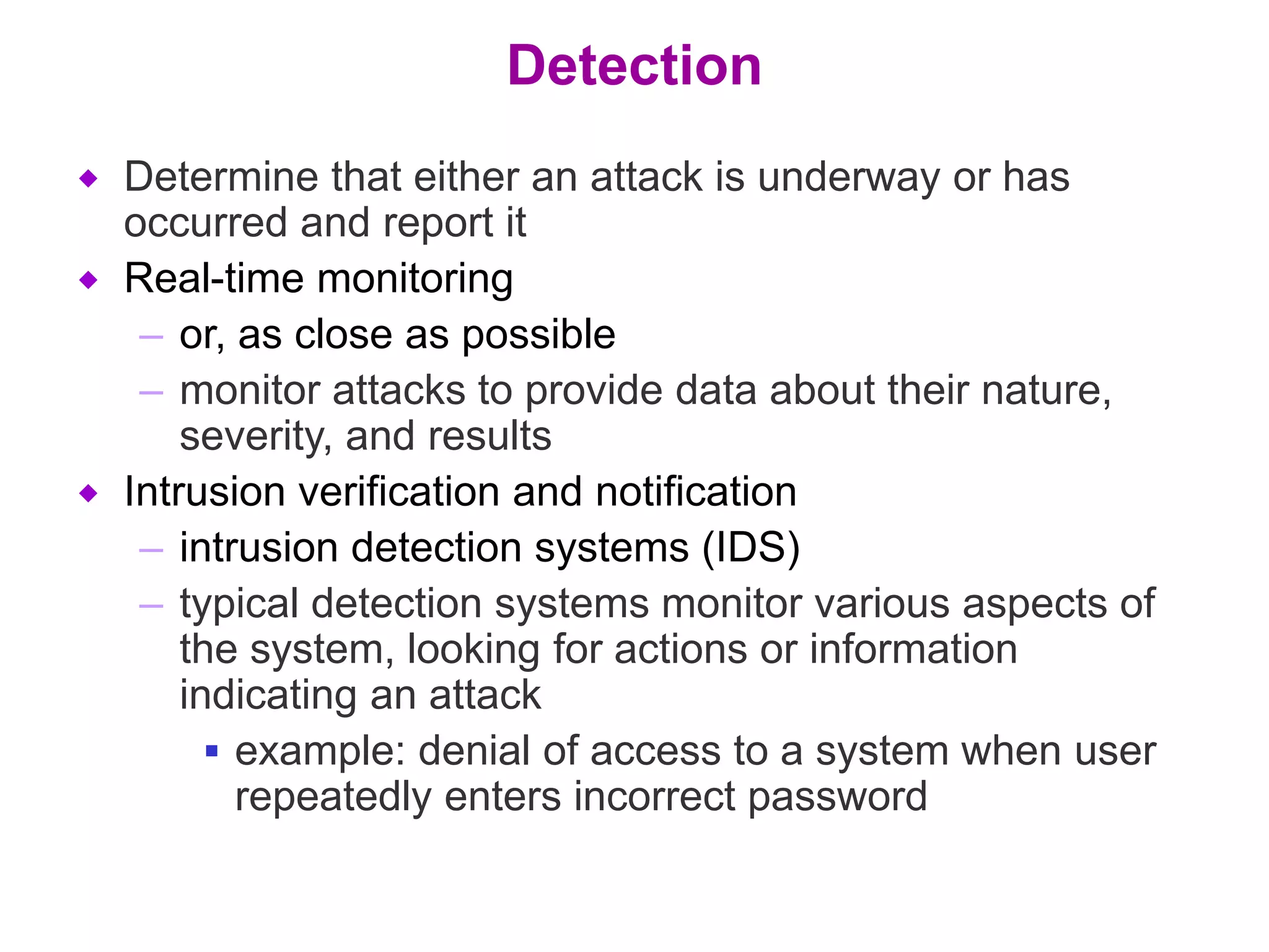 Detection
 Determine that either an attack is underway or has
occurred and report it
 Real-time monitoring
– or, as close as possible
– monitor attacks to provide data about their nature,
severity, and results
 Intrusion verification and notification
– intrusion detection systems (IDS)
– typical detection systems monitor various aspects of
the system, looking for actions or information
indicating an attack
 example: denial of access to a system when user
repeatedly enters incorrect password
 