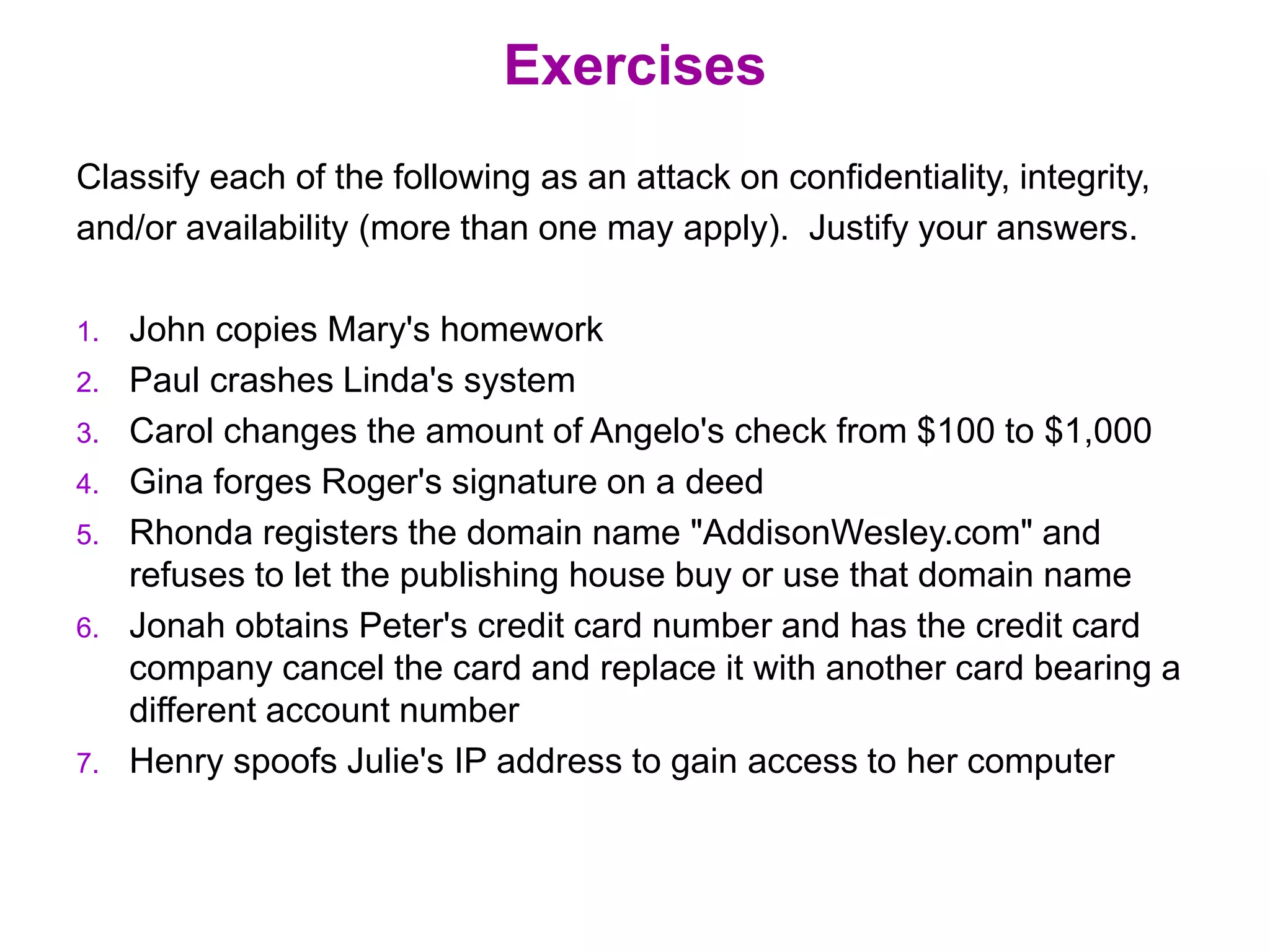 Exercises
Classify each of the following as an attack on confidentiality, integrity,
and/or availability (more than one may apply). Justify your answers.
1. John copies Mary's homework
2. Paul crashes Linda's system
3. Carol changes the amount of Angelo's check from $100 to $1,000
4. Gina forges Roger's signature on a deed
5. Rhonda registers the domain name "AddisonWesley.com" and
refuses to let the publishing house buy or use that domain name
6. Jonah obtains Peter's credit card number and has the credit card
company cancel the card and replace it with another card bearing a
different account number
7. Henry spoofs Julie's IP address to gain access to her computer
 