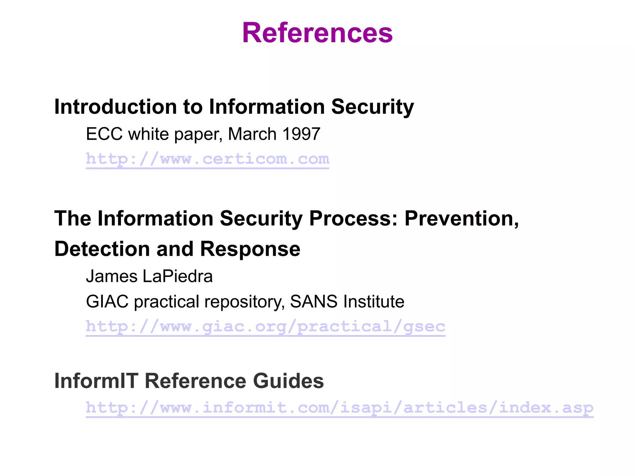 References
Introduction to Information Security
ECC white paper, March 1997
http://www.certicom.com
The Information Security Process: Prevention,
Detection and Response
James LaPiedra
GIAC practical repository, SANS Institute
http://www.giac.org/practical/gsec
InformIT Reference Guides
http://www.informit.com/isapi/articles/index.asp
 