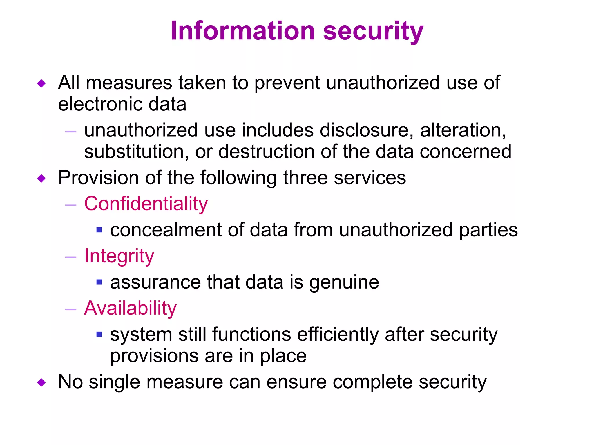 Information security
 All measures taken to prevent unauthorized use of
electronic data
– unauthorized use includes disclosure, alteration,
substitution, or destruction of the data concerned
 Provision of the following three services
– Confidentiality
 concealment of data from unauthorized parties
– Integrity
 assurance that data is genuine
– Availability
 system still functions efficiently after security
provisions are in place
 No single measure can ensure complete security
 