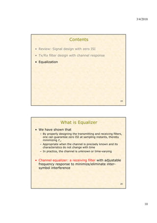 3/4/2018
10
Contents
• Review: Signal design with zero ISI
• Tx/Rx filter design with channel response
• Equalization
19
What is Equalizer
• We have shown that
– By properly designing the transmitting and receiving filters,
one can guarantee zero ISI at sampling instants, thereby
minimizing .
– Appropriate when the channel is precisely known and its
characteristics do not change with time
– In practice, the channel is unknown or time-varying
• Channel equalizer: a receiving filter with adjustable
frequency response to minimize/eliminate inter-
symbol interference
20
 
