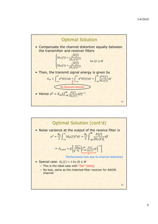 3/4/2018
6
Optimal Solution
• Compensate the channel distortion equally between
the transmitter and receiver filters
/
/
for
• Then, the transmit signal energy is given by
• Hence
11
By Parseval’s theorem
• Noise variance at the output of the receive filter is
2 2
 ,
Performance loss due to channel distortion
• Special case: 1 for |f|
– This is the ideal case with “flat” fading
– No loss, same as the matched filter receiver for AWGN
channel
12
Optimal Solution (cont’d)
 