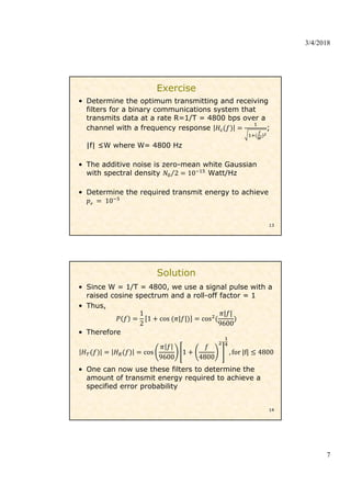 3/4/2018
7
Exercise
• Determine the optimum transmitting and receiving
filters for a binary communications system that
transmits data at a rate R=1/T = 4800 bps over a
channel with a frequency response ;
|f| ≤W where W= 4800 Hz
• The additive noise is zero-mean white Gaussian
with spectral density 2
⁄ 10 Watt/Hz
• Determine the required transmit energy to achieve
10
13
Solution
• Since W = 1/T = 4800, we use a signal pulse with a
raised cosine spectrum and a roll-off factor = 1
• Thus,
1
2
1 cos | | cos
| |
9600
• Therefore
cos
9600
1
4800
, for |f| 4800
• One can now use these filters to determine the
amount of transmit energy required to achieve a
specified error probability
14
 