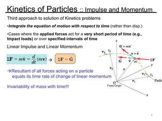 Kinetics of Particles :: Impulse and Momentum
Third approach to solution of Kinetics problems
•Integrate the equation of motion with respect to time (rather than disp.)
•Cases where the applied forces act for a very short period of time (e.g.,
Impact loads) or over specified intervals of time
Linear Impulse and Linear Momentum

Fixed Origin

Resultant of all forces acting on a particle
equals its time rate of change of linear momentum
Invariability of mass with time!!!
1
 