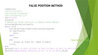 clear;clc;
%ff='x^3-2*x-5';
%ff='cos(x)-x*exp(x)'
%ff='x*log10(x)-1.2'
ff='x^4-32'
a=2;b=3;
% Method of False Position or Regula False Method
f=inline(ff);k=1;i=1;x=[];
while i<10
c=a-(b-a)*f(a)/(f(b)-f(a));d=c;a1=a;b1=b;
if f(a)*f(c)<0
b=c;
else
a=c;
end
x=[x;i a1 f(a1) b1 f(b1) d f(d)];
i=i+1;
end
fprintf('%gt %1.5ft %1.5ft %1.5ft %1.5ft %1.5ft %1.5ftn',x')
fprintf('Approximate solution of %s = 0 is %1.5fn',ff,d)
FALSE POSITION METHOD
False Position Method
 