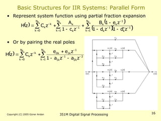Copyright (C) 2005 Güner Arslan 351M Digital Signal Processing 16
Basic Structures for IIR Systems: Parallel Form
• Represent system function using partial fraction expansion
• Or by pairing the real poles
   
  
 
  














P P
P N
1
k
N
1
k
1
k
1
k
1
k
k
1
k
k
N
0
k
k
k
z
d
1
z
d
1
z
e
1
B
z
c
1
A
z
C
z
H
  
 










S
P N
1
k
2
k
2
1
k
1
1
k
1
k
0
N
0
k
k
k
z
a
z
a
1
z
e
e
z
C
z
H
 