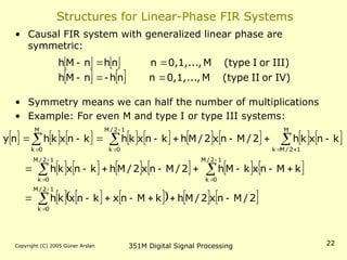 Copyright (C) 2005 Güner Arslan 351M Digital Signal Processing 22
Structures for Linear-Phase FIR Systems
• Causal FIR system with generalized linear phase are
symmetric:
• Symmetry means we can half the number of multiplications
• Example: For even M and type I or type III systems:
   
    IV)
or
II
(type
M
0,1,...,
n
n
h
n
M
h
III)
or
I
(type
M
0,1,...,
n
n
h
n
M
h







                 
           
     
     
2
/
M
n
x
2
/
M
h
k
M
n
x
k
n
x
k
h
k
M
n
x
k
M
h
2
/
M
n
x
2
/
M
h
k
n
x
k
h
k
n
x
k
h
2
/
M
n
x
2
/
M
h
k
n
x
k
h
k
n
x
k
h
n
y
1
2
/
M
0
k
1
2
/
M
0
k
1
2
/
M
0
k
M
1
2
/
M
k
1
2
/
M
0
k
M
0
k








































 