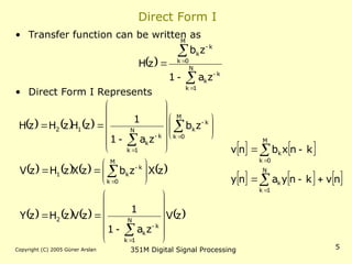 Copyright (C) 2005 Güner Arslan 351M Digital Signal Processing 5
Direct Form I
• Transfer function can be written as
• Direct Form I Represents
 







 N
1
k
k
k
M
0
k
k
k
z
a
1
z
b
z
H
     
       
       
z
V
z
a
1
1
z
V
z
H
z
Y
z
X
z
b
z
X
z
H
z
V
z
b
z
a
1
1
z
H
z
H
z
H
N
1
k
k
k
2
M
0
k
k
k
1
M
0
k
k
k
N
1
k
k
k
1
2




























































   
     
n
v
k
n
y
a
n
y
k
n
x
b
n
v
N
1
k
k
M
0
k
k









 