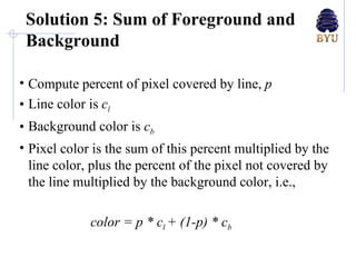 Solution 5: Sum of Foreground and Background Compute percent of pixel covered by line,  p Line color is  c l Background color is  c b Pixel color is the sum of this percent multiplied by the line color, plus the percent of the pixel not covered by the line multiplied by the background color, i.e., color = p * c l  + (1-p) * c b 