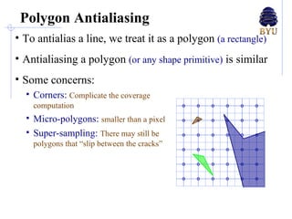 Polygon Antialiasing To antialias a line, we treat it as a polygon  (a rectangle) Antialiasing a polygon  (or any shape primitive)  is similar Some concerns: Corners:  Complicate the coverage computation Micro-polygons:  smaller than a pixel Super-sampling:  There may still be polygons that “slip between the cracks” 