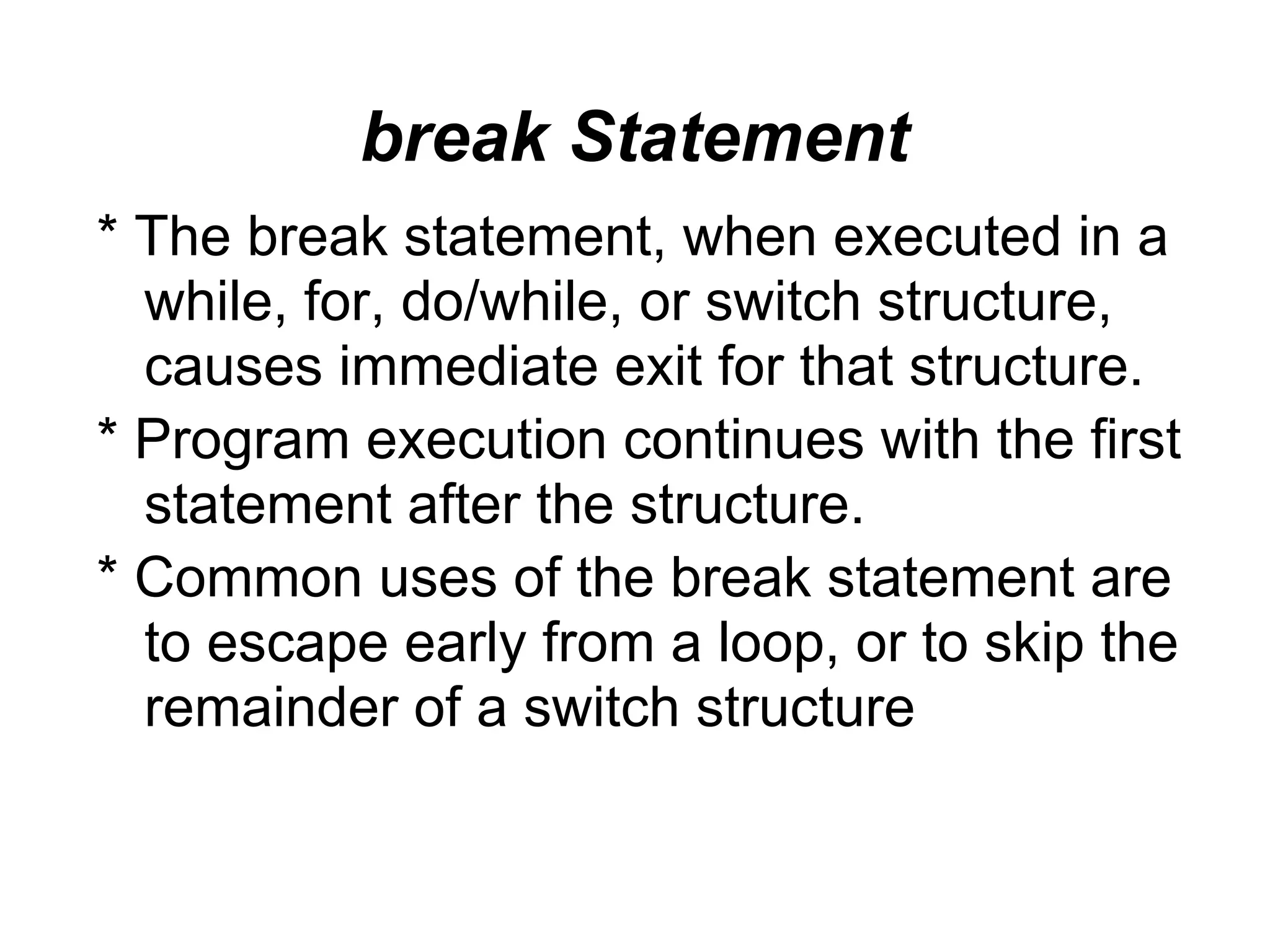 break Statement * The break statement, when executed in a while, for, do/while, or switch structure, causes immediate exit for that structure. * Program execution continues with the first statement after the structure. * Common uses of the break statement are to escape early from a loop, or to skip the remainder of a switch structure 