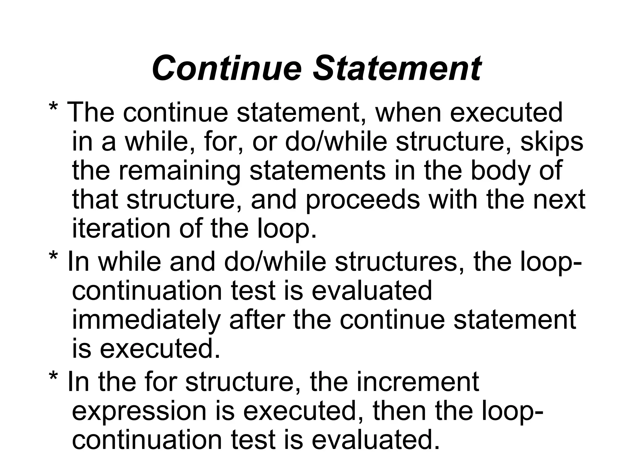 Continue Statement * The continue statement, when executed in a while, for, or do/while structure, skips the remaining statements in the body of that structure, and proceeds with the next iteration of the loop. * In while and do/while structures, the loop- continuation test is evaluated immediately after the continue statement is executed. * In the for structure, the increment expression is executed, then the loop- continuation test is evaluated. 