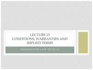 F O U N D A T I O N L A W 2 0 1 3 / 1 4
LECTURE 15
CONDITIONS, WARRANTIES AND
IMPLIED TERMS
 