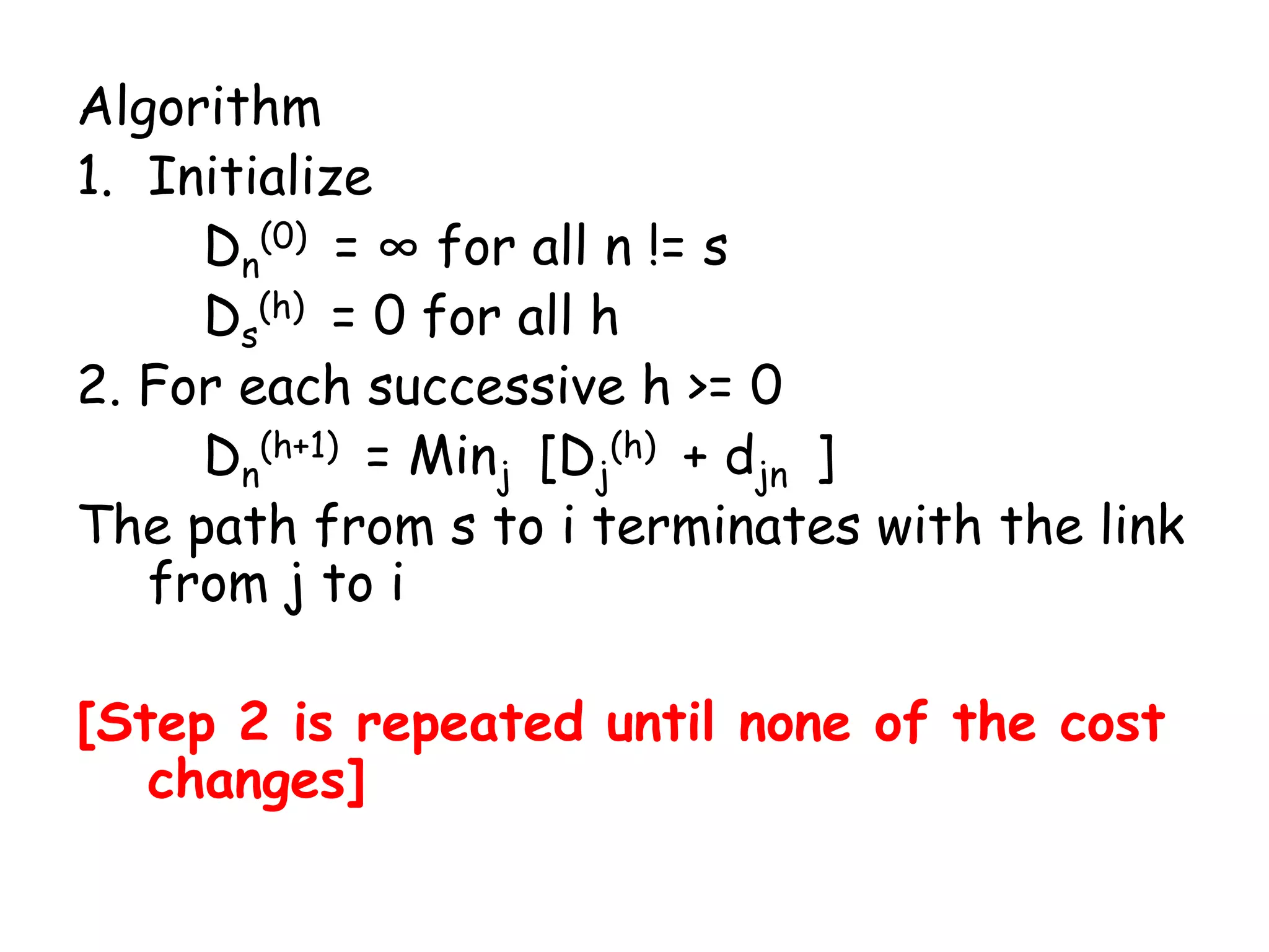 Algorithm
1. Initialize
Dn(0) = ∞ for all n != s
Ds(h) = 0 for all h
2. For each successive h >= 0
Dn(h+1) = Minj [Dj(h) + djn ]
The path from s to i terminates with the link
from j to i
[Step 2 is repeated until none of the cost
changes]

 