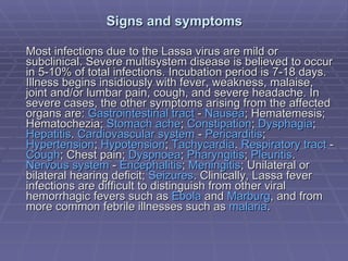 Signs and symptoms Most infections due to the Lassa virus are mild or subclinical. Severe multisystem disease is believed to occur in 5-10% of total infections. Incubation period is 7-18 days. Illness begins insidiously with fever, weakness, malaise, joint and/or lumbar pain, cough, and severe headache. In severe cases, the other symptoms arising from the affected organs are:  Gastrointestinal   tract  -  Nausea ; Hematemesis; Hematochezia;  Stomach   ache ;  Constipation ;  Dysphagia ;  Hepatitis .  Cardiovascular   system  -  Pericarditis ;  Hypertension ;  Hypotension ;  Tachycardia .  Respiratory   tract  -  Cough ; Chest pain;  Dyspnoea ;  Pharyngitis ;  Pleuritis .  Nervous   system  -  Encephalitis ;  Meningitis ; Unilateral or bilateral hearing deficit;  Seizures . Clinically, Lassa fever infections are difficult to distinguish from other viral hemorrhagic fevers such as  Ebola  and  Marburg , and from more common febrile illnesses such as  malaria . 