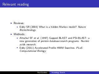Relevant reading
Reviews:
Eddy SR (2004) What is a hidden Markov model? Nature
Biotechnology.
Methods:
Altschul SF et al. (1997) Gapped BLAST and PSI-BLAST: a
new generation of protein database search programs. Nucleic
acids research.
Eddy (2011) Accelerated Proﬁle HMM Searches. PLoS
Computational Biology.
Paul Gardner Homology Search
 