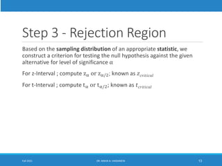 Step 3 - Rejection Region
Based on the sampling distribution of an appropriate statistic, we
construct a criterion for testing the null hypothesis against the given
alternative for level of significance α
For z-Interval ; compute zα or zα/2; known as 𝑧𝑐𝑟𝑖𝑡𝑖𝑐𝑎𝑙
For t-Interval ; compute tα or tα/2; known as 𝑡𝑐𝑟𝑖𝑡𝑖𝑐𝑎𝑙
Fall 2021 DR. MAHA A. HASSANEIN 13
 