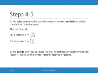Steps 4-5
4. We calculate from the data the value of the test statistic on which
the decision is to be based
The test Statistic
For z-Interval 𝑧 =
ҧ
𝑥−𝜇
𝜎/ 𝑛
For t-Interval 𝑡 =
ҧ
𝑥−𝜇
𝑠/ 𝑛
5. We decide whether to reject the null hypothesis or whether to fail to
reject it based on the critical region ( rejection region) .
Fall 2021 DR. MAHA A. HASSANEIN 14
 