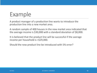 Example
A product manager of a production line wants to introduce the
production line into a new market area.
A random sample of 400 houses in the new market area indicated that
the average income is $30,000 with a standard deviation of $8,000.
It is believed that the product line will be successful if the average
income per household is >$29,000.
Should the new product line be introduced with 5% error?
Fall 2021 DR. MAHA A. HASSANEIN 18
 
