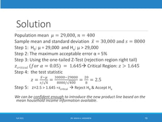 Solution
Population mean 𝜇 = 29,000, 𝑛 = 400
Sample mean and standard deviation ҧ
𝑥 = 30,000 and 𝑠 = 8000
Step 1: H0: µ = 29,000 and Ha: µ > 29,000
Step 2: The maximum acceptable error α = 5%
Step 3: Using the one-tailed Z-Test (rejection region right tail)
𝑧𝑐𝑟𝑖𝑡𝑖𝑐𝑎𝑙 (𝑓𝑜𝑟 𝛼 = 0.05) = 1.645 Critical Region: 𝑧 > 1.645
Step 4: the test statistic
𝑧 =
ҧ
𝑥−𝜇
𝑠/ 𝑛
=
30000−29000
8000/ 400
=
20
8
= 2.5
Step 5: z=2.5 > 1.645 =zcritical  Reject H0 & Accept Ha
We can be confident enough to introduce the new product line based on the
mean household income information available.
Fall 2021 DR. MAHA A. HASSANEIN 19
 