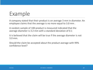 Example
A company stated that their product is on average 3 mm in diameter. An
employee claims that the average is no more equal to 3.0 mm .
A random sample of 100 product is measured indicated that the
average diameter is 3.2 mm with a standard deviation of 0.1
It is believed that the claim will be true if the average diameter is not
3.0 mm.
Should the claim be accepted about the product average with 99%
confidence level?
Fall 2021 DR. MAHA A. HASSANEIN 21
 