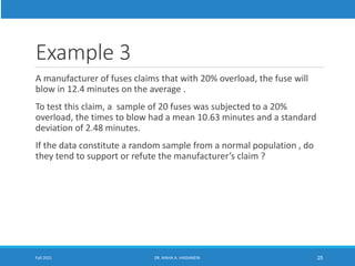 Example 3
A manufacturer of fuses claims that with 20% overload, the fuse will
blow in 12.4 minutes on the average .
To test this claim, a sample of 20 fuses was subjected to a 20%
overload, the times to blow had a mean 10.63 minutes and a standard
deviation of 2.48 minutes.
If the data constitute a random sample from a normal population , do
they tend to support or refute the manufacturer’s claim ?
Fall 2021 DR. MAHA A. HASSANEIN 25
 