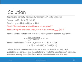 Solution
Population: normally distributed with mean 12.4 and 𝜎 𝑢𝑛𝑘𝑛𝑜𝑤𝑛
Sample : n=20 , ത
𝑋=10.63 , S=2.48
Step 1: H0: µ = 12.4 and Ha: µ < 12.4
Step 2: The maximum acceptable error α ( not given) ?
Step 3: Using the one-tailed t-Test, 𝜈 = 𝑛 − 1 =19 with 𝑡𝑐𝑟𝑖𝑡𝑖𝑐𝑎𝑙 𝛼 ?
Step 4: the test statistic with 𝜈 = 𝑛 − 1 =19 degrees of freedom, is given by
𝑡 =
ത
𝑋−𝜇
𝑆/ 𝑛
=
10.63−12.4
2.48/ 20
= −3.19
Step 5: From Table: For 𝜈 = 19 , since t = −3.19 < −2.861
𝑝 = 𝑃 𝑡 < −2.861 = 0.005(= 𝛼)
𝑤ℎ𝑒𝑟𝑒 2.861 is the max abs value for t at 𝜈 = 19 . P-value is a very small
probability, we conclude that the data tend to refute the manufacturer’s claim. i.e.
the mean blowing time of his fuses with a 20% overload is less than 12.4 .
Fall 2021 DR. MAHA A. HASSANEIN 26
 