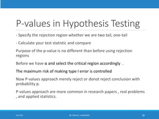 P-values in Hypothesis Testing
- Specify the rejection region whether we are two tail, one-tail
- Calculate your test statistic and compare
Purpose of the p-value is no different than before using rejection
regions
Before we have α and select the critical region accordingly .
The maximum risk of making type I error is controlled
Now P-values approach merely reject or donot reject conclusion with
probability p.
P-values approach are more common in research papers , real problems
, and applied statistics.
Fall 2021 DR. MAHA A. HASSANEIN 28
 