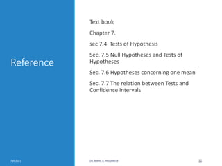 Reference
Text book
Chapter 7.
sec 7.4 Tests of Hypothesis
Sec. 7.5 Null Hypotheses and Tests of
Hypotheses
Sec. 7.6 Hypotheses concerning one mean
Sec. 7.7 The relation between Tests and
Confidence Intervals
Fall 2021 DR. MAHA A. HASSANEIN 32
 