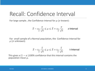 Recall: Confidence Interval
For large sample , the Confidence Interval for 𝜇 (𝜎 known):
ത
𝑋 − 𝑧𝛼
2
.
𝜎
𝑛
≤ 𝜇 ≤ ത
𝑋 + 𝑧𝛼
2
.
𝜎
𝑛
For small sample of a Normal population, the Confidence Interval for
𝜇 (𝜎 unknown):
ത
𝑋 − 𝑡𝛼
2
.
𝑆
𝑛
≤ 𝜇 ≤ ത
𝑋 + 𝑡𝛼
2
.
𝑆
𝑛
This gives a (1 − 𝛼 )100% confidence that this interval contains the
population mean 𝜇.
Fall 2021 DR. MAHA A. HASSANEIN 3
z-Interval
t-Interval
 